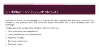 CRITERION 1: CURRICULAR ASPECTS
Curriculum is in the core of education. It is important to have a relevant, well structured curriculum that
answers all the questions about the future and equips the student with all the necessary skills and
knowledge.
The key aspects to consider while complying with this criteria are:
 Curriculum design and development,
 Curriculum planning and implementation,
 Academic flexibility,
 Curriculum enrichment,
 Feedback system.
 