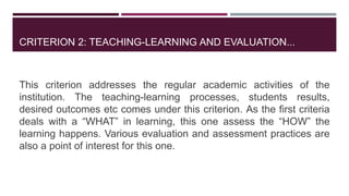 CRITERION 2: TEACHING-LEARNING AND EVALUATION...
This criterion addresses the regular academic activities of the
institution. The teaching-learning processes, students results,
desired outcomes etc comes under this criterion. As the first criteria
deals with a “WHAT” in learning, this one assess the “HOW” the
learning happens. Various evaluation and assessment practices are
also a point of interest for this one.
 