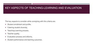 KEY ASPECTS OF TEACHING-LEARNING AND EVALUATION
The key aspects to consider while complying with this criteria are:
 Student enrollment and profile,
 Catering student diversity,
 Teaching-Learning process,
 Teacher quality,
 Evaluation process and reforms,
 Student performance and learning outcomes.
 