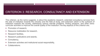 CRITERION 3: RESEARCH, CONSULTANCY AND EXTENSION
This criterion, as the name suggests, is about the academic research, extended consultancy services from
the side of institution towards the industry and the field of study, and extension which is the outreach of
institution towards the society, addressing various real-life problems, finding solutions, and other extra-
curricular activities to improve the overall quality of the institution.The key aspects of this criterion are:
 Promotion of research,
 Resource mobilization for research,
 Research facilities,
 Research publications and awards,
 Consultancy,
 Extension activities and institutional social responsibility,
 Collaborations.
 