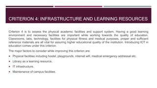 CRITERION 4: INFRASTRUCTURE AND LEARNING RESOURCES
Criterion 4 is to assess the physical academic facilities and support system. Having a good learning
environment and necessary facilities are important while working towards the quality of education.
Classrooms, labs, technology, facilities for physical fitness and medical purposes, proper and sufficient
reference materials are all vital for assuring higher educational quality of the institution. Introducing ICT in
education comes under this criterion.
The major factors to consider while improving this criterion are:
 Physical facilities including hostel, playgrounds, internet wifi, medical emergency addressal etc,
 Library as a learning resource,
 IT infrastructure,
 Maintenance of campus facilities.
 