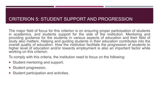 CRITERION 5: STUDENT SUPPORT AND PROGRESSION
The major field of focus for this criterion is on ensuring proper participation of students
in academics, and students support for the side of the institution. Mentoring and
providing guidance for the students in various aspects of education and their field of
study also matters. Helping and guiding students in their education contributes into the
overall quality of education. How the institution facilitate the progression of students to
higher level of education and/or towards employment is also an important factor while
working on this criterion.
To comply with this criteria, the institution need to focus on the following:
 Student mentoring and support,
 Student progression,
 Student participation and activities.
 