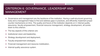 CRITERION 6: GOVERNANCE, LEADERSHIP AND
MANAGEMENT
 Governance and management are the backbone of the institution. Having a well-structured governing
body and a management helps to find and address gaps in practices, and efficiently implement proper
counter mechanisms on time. The quality and future of the institution depends on it. Internal quality
assurance, faculty empowerment, financial resource management, strategy development, all comes
down to this criterion.
 The key aspects of this criterion are:
 Institutional vision and leadership,
 Strategy development and deployment,
 Faculty empowerment strategies,
 Financial management and resource mobilization,
 Internal quality assurance system.
 