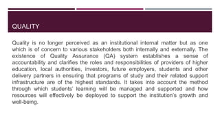 QUALITY
Quality is no longer perceived as an institutional internal matter but as one
which is of concern to various stakeholders both internally and externally. The
existence of Quality Assurance (QA) system establishes a sense of
accountability and clarifies the roles and responsibilities of providers of higher
education, local authorities, investors, future employers, students and other
delivery partners in ensuring that programs of study and their related support
infrastructure are of the highest standards. It takes into account the method
through which students’ learning will be managed and supported and how
resources will effectively be deployed to support the institution’s growth and
well-being.
 