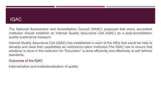 IQAC
The National Assessment and Accreditation Council (NAAC) proposed that every accredited
institution should establish an Internal Quality Assurance Cell (IQAC) as a post-accreditation
quality sustenance measure.
Internal Quality Assurance Cell (IQAC) has established in each of the HEIs that would be help to
develop and raise their capabilities as institutions.cation institution.The IQAC has to ensure that
whatever is done in the institution for “Education” is done efficiently and effectively at self defined
standards.
Outcomes of the IQAC
Internalization and institutionalization of quality
 