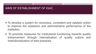 AIMS OF ESTABLISHMENT OF IQAC
 To develop a system for conscious, consistent and catalytic action
to improve the academic and administrative performance of the
institution.
 To promote measures for institutional functioning towards quality
enhancement through internalization of quality culture and
institutionalization of best practices.
 
