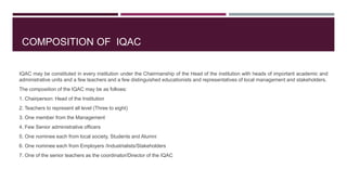 COMPOSITION OF IQAC
IQAC may be constituted in every institution under the Chairmanship of the Head of the institution with heads of important academic and
administrative units and a few teachers and a few distinguished educationists and representatives of local management and stakeholders.
The composition of the IQAC may be as follows:
1. Chairperson: Head of the Institution
2. Teachers to represent all level (Three to eight)
3. One member from the Management
4. Few Senior administrative officers
5. One nominee each from local society, Students and Alumni
6. One nominee each from Employers /Industrialists/Stakeholders
7. One of the senior teachers as the coordinator/Director of the IQAC
 