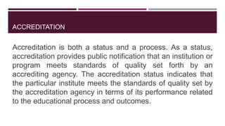 ACCREDITATION
Accreditation is both a status and a process. As a status,
accreditation provides public notification that an institution or
program meets standards of quality set forth by an
accrediting agency. The accreditation status indicates that
the particular institute meets the standards of quality set by
the accreditation agency in terms of its performance related
to the educational process and outcomes.
 