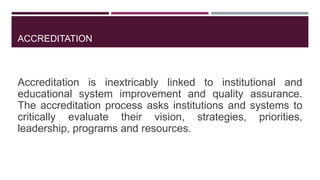 ACCREDITATION
Accreditation is inextricably linked to institutional and
educational system improvement and quality assurance.
The accreditation process asks institutions and systems to
critically evaluate their vision, strategies, priorities,
leadership, programs and resources.
 