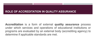 ROLE OF ACCREDITATION IN QUALITY ASSURANCE
Accreditation is a form of external quality assurance process
under which services and operations of educational institutions or
programs are evaluated by an external body (accrediting agency) to
determine if applicable standards are met.
 