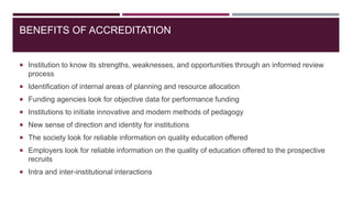 BENEFITS OF ACCREDITATION
 Institution to know its strengths, weaknesses, and opportunities through an informed review
process
 Identification of internal areas of planning and resource allocation
 Funding agencies look for objective data for performance funding
 Institutions to initiate innovative and modern methods of pedagogy
 New sense of direction and identity for institutions
 The society look for reliable information on quality education offered
 Employers look for reliable information on the quality of education offered to the prospective
recruits
 Intra and inter-institutional interactions
 