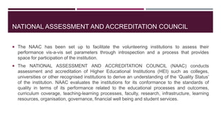 NATIONAL ASSESSMENT AND ACCREDITATION COUNCIL
 The NAAC has been set up to facilitate the volunteering institutions to assess their
performance vis-a-vis set parameters through introspection and a process that provides
space for participation of the institution.
 The NATIONAL ASSESSMENT AND ACCREDITATION COUNCIL (NAAC) conducts
assessment and accreditation of Higher Educational Institutions (HEI) such as colleges,
universities or other recognised institutions to derive an understanding of the ‘Quality Status’
of the institution. NAAC evaluates the institutions for its conformance to the standards of
quality in terms of its performance related to the educational processes and outcomes,
curriculum coverage, teaching-learning processes, faculty, research, infrastructure, learning
resources, organisation, governance, financial well being and student services.
 