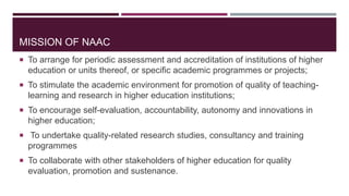 MISSION OF NAAC
 To arrange for periodic assessment and accreditation of institutions of higher
education or units thereof, or specific academic programmes or projects;
 To stimulate the academic environment for promotion of quality of teaching-
learning and research in higher education institutions;
 To encourage self-evaluation, accountability, autonomy and innovations in
higher education;
 To undertake quality-related research studies, consultancy and training
programmes
 To collaborate with other stakeholders of higher education for quality
evaluation, promotion and sustenance.
 