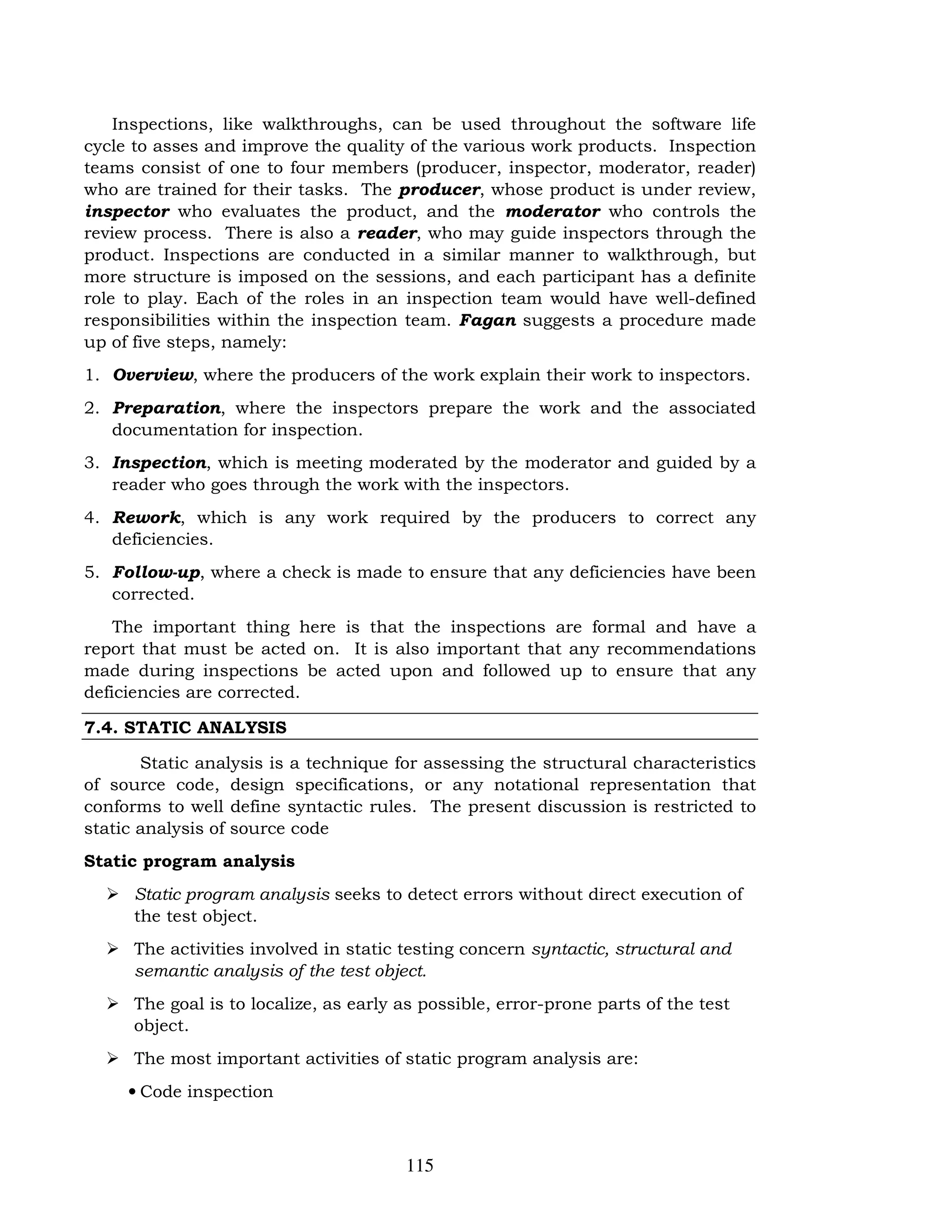 115
Inspections, like walkthroughs, can be used throughout the software life
cycle to asses and improve the quality of the various work products. Inspection
teams consist of one to four members (producer, inspector, moderator, reader)
who are trained for their tasks. The producer, whose product is under review,
inspector who evaluates the product, and the moderator who controls the
review process. There is also a reader, who may guide inspectors through the
product. Inspections are conducted in a similar manner to walkthrough, but
more structure is imposed on the sessions, and each participant has a definite
role to play. Each of the roles in an inspection team would have well-defined
responsibilities within the inspection team. Fagan suggests a procedure made
up of five steps, namely:
1. Overview, where the producers of the work explain their work to inspectors.
2. Preparation, where the inspectors prepare the work and the associated
documentation for inspection.
3. Inspection, which is meeting moderated by the moderator and guided by a
reader who goes through the work with the inspectors.
4. Rework, which is any work required by the producers to correct any
deficiencies.
5. Follow-up, where a check is made to ensure that any deficiencies have been
corrected.
The important thing here is that the inspections are formal and have a
report that must be acted on. It is also important that any recommendations
made during inspections be acted upon and followed up to ensure that any
deficiencies are corrected.
7.4. STATIC ANALYSIS
Static analysis is a technique for assessing the structural characteristics
of source code, design specifications, or any notational representation that
conforms to well define syntactic rules. The present discussion is restricted to
static analysis of source code
Static program analysis
 Static program analysis seeks to detect errors without direct execution of
the test object.
 The activities involved in static testing concern syntactic, structural and
semantic analysis of the test object.
 The goal is to localize, as early as possible, error-prone parts of the test
object.
 The most important activities of static program analysis are:
• Code inspection
 