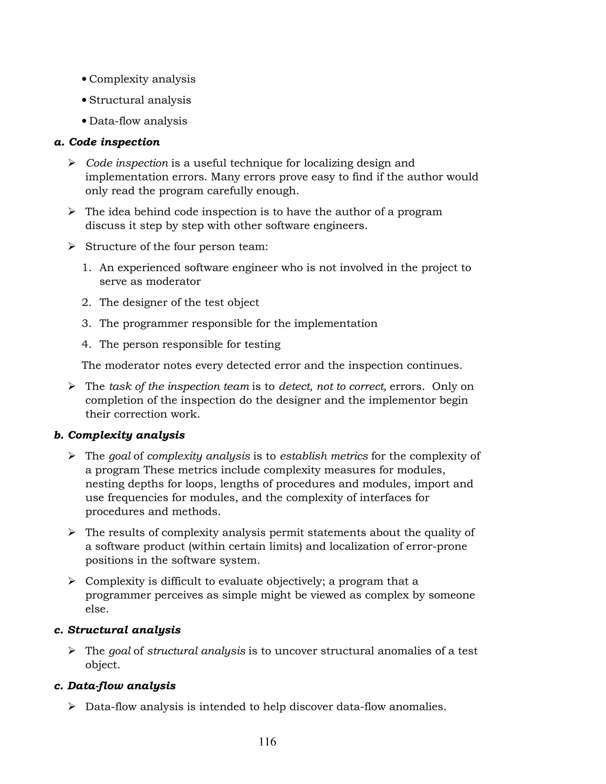 116
• Complexity analysis
• Structural analysis
• Data-flow analysis
a. Code inspection
 Code inspection is a useful technique for localizing design and
implementation errors. Many errors prove easy to find if the author would
only read the program carefully enough.
 The idea behind code inspection is to have the author of a program
discuss it step by step with other software engineers.
 Structure of the four person team:
1. An experienced software engineer who is not involved in the project to
serve as moderator
2. The designer of the test object
3. The programmer responsible for the implementation
4. The person responsible for testing
The moderator notes every detected error and the inspection continues.
 The task of the inspection team is to detect, not to correct, errors. Only on
completion of the inspection do the designer and the implementor begin
their correction work.
b. Complexity analysis
 The goal of complexity analysis is to establish metrics for the complexity of
a program These metrics include complexity measures for modules,
nesting depths for loops, lengths of procedures and modules, import and
use frequencies for modules, and the complexity of interfaces for
procedures and methods.
 The results of complexity analysis permit statements about the quality of
a software product (within certain limits) and localization of error-prone
positions in the software system.
 Complexity is difficult to evaluate objectively; a program that a
programmer perceives as simple might be viewed as complex by someone
else.
c. Structural analysis
 The goal of structural analysis is to uncover structural anomalies of a test
object.
c. Data-flow analysis
 Data-flow analysis is intended to help discover data-flow anomalies.
 