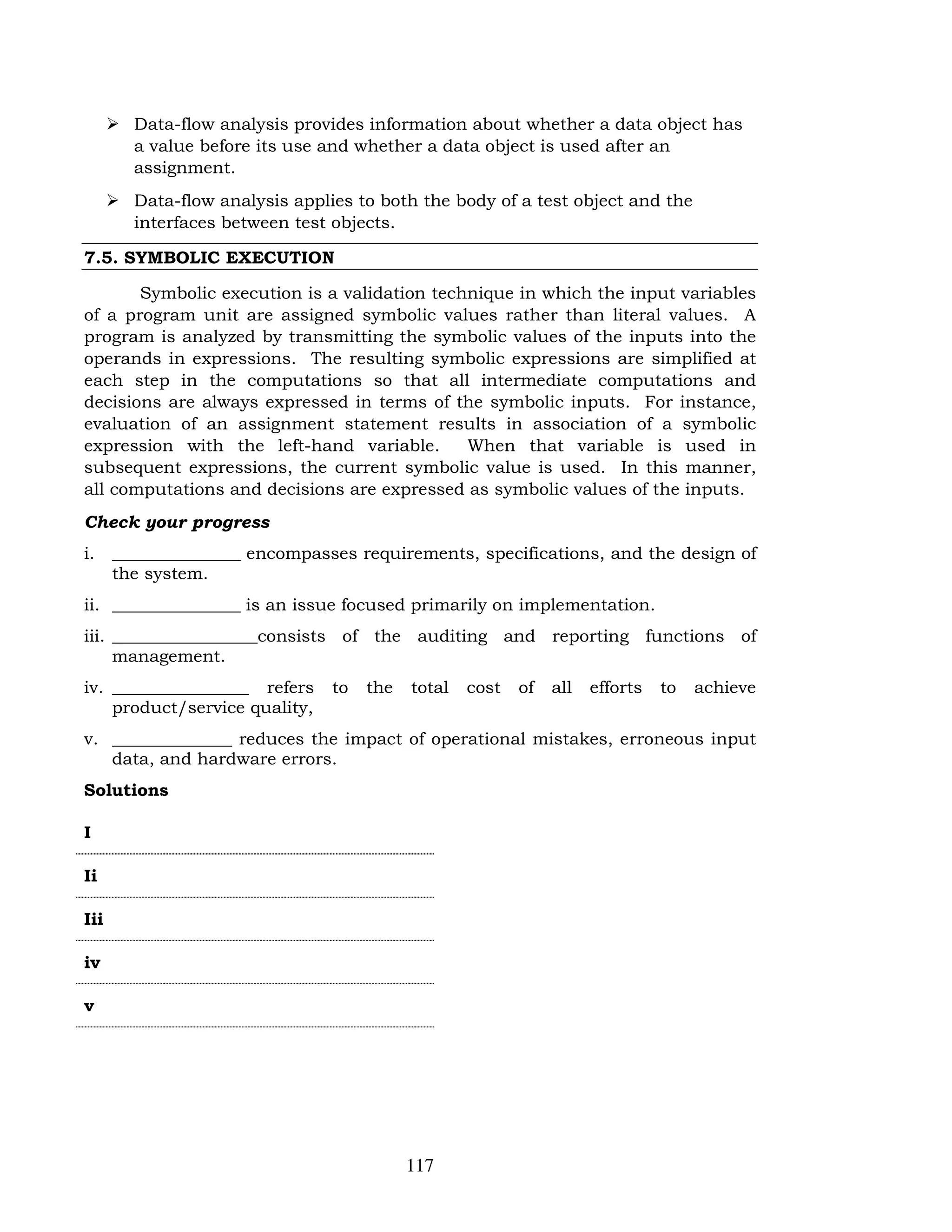 117
 Data-flow analysis provides information about whether a data object has
a value before its use and whether a data object is used after an
assignment.
 Data-flow analysis applies to both the body of a test object and the
interfaces between test objects.
7.5. SYMBOLIC EXECUTION
Symbolic execution is a validation technique in which the input variables
of a program unit are assigned symbolic values rather than literal values. A
program is analyzed by transmitting the symbolic values of the inputs into the
operands in expressions. The resulting symbolic expressions are simplified at
each step in the computations so that all intermediate computations and
decisions are always expressed in terms of the symbolic inputs. For instance,
evaluation of an assignment statement results in association of a symbolic
expression with the left-hand variable. When that variable is used in
subsequent expressions, the current symbolic value is used. In this manner,
all computations and decisions are expressed as symbolic values of the inputs.
Check your progress
i. _______________ encompasses requirements, specifications, and the design of
the system.
ii. _______________ is an issue focused primarily on implementation.
iii. _________________consists of the auditing and reporting functions of
management.
iv. ________________ refers to the total cost of all efforts to achieve
product/service quality,
v. ______________ reduces the impact of operational mistakes, erroneous input
data, and hardware errors.
Solutions
I
Ii
Iii
iv
v
 