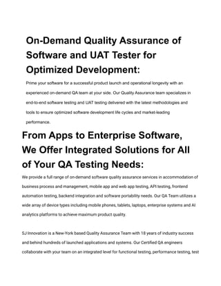 On-Demand Quality Assurance of
Software and UAT Tester for
Optimized Development:
Prime your software for a successful product launch and operational longevity with an
experienced on-demand QA team at your side. Our Quality Assurance team specializes in
end-to-end software testing and UAT testing delivered with the latest methodologies and
tools to ensure optimized software development life cycles and market-leading
performance.
From Apps to Enterprise Software,
We Offer Integrated Solutions for All
of Your QA Testing Needs:
We provide a full range of on-demand software quality assurance services in accommodation of
business process and management, mobile app and web app testing, API testing, frontend
automation testing, backend integration and software portability needs. Our QA Team utilizes a
wide array of device types including mobile phones, tablets, laptops, enterprise systems and AI
analytics platforms to achieve maximum product quality.
SJ Innovation is a New-York based Quality Assurance Team with 18 years of industry success
and behind hundreds of launched applications and systems. Our Certified QA engineers
collaborate with your team on an integrated level for functional testing, performance testing, test
 