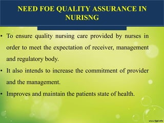 NEED FOE QUALITY ASSURANCE IN
NURISNG
• To ensure quality nursing care provided by nurses in
order to meet the expectation of receiver, management
and regulatory body.
• It also intends to increase the commitment of provider
and the management.
• Improves and maintain the patients state of health.
 