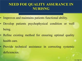NEED FOE QUALITY ASSURANCE IN
NURISNG
• Improves and maintains patients functional ability.
• Develop patients psychophysical condition or well
being.
• Refine existing method for ensuring optimal quality
health care.
• Provide technical assistance in correcting systemic
deficiencies.
 