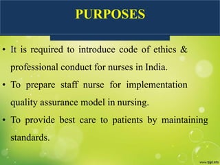 PURPOSES
• It is required to introduce code of ethics &
professional conduct for nurses in India.
• To prepare staff nurse for implementation
quality assurance model in nursing.
• To provide best care to patients by maintaining
standards.
 