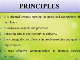 PRINCIPLES
1. It is oriented towards meeting the needs and expectations of
our clients.
2. It focuses on systems and processes.
3. It uses the data to analyze service delivery.
4. It encourage the use of teams in problem-solving and quality
improvement.
5. It uses effective communications to improve service
delivery.
 