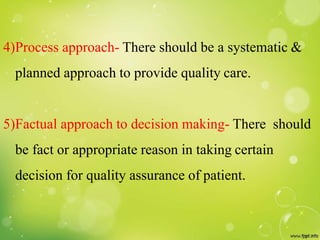4)Process approach- There should be a systematic &
planned approach to provide quality care.
5)Factual approach to decision making- There should
be fact or appropriate reason in taking certain
decision for quality assurance of patient.
 