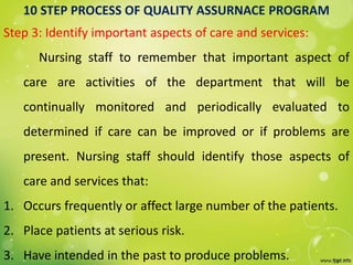 10 STEP PROCESS OF QUALITY ASSURNACE PROGRAM
Step 3: Identify important aspects of care and services:
Nursing staff to remember that important aspect of
care are activities of the department that will be
continually monitored and periodically evaluated to
determined if care can be improved or if problems are
present. Nursing staff should identify those aspects of
care and services that:
1. Occurs frequently or affect large number of the patients.
2. Place patients at serious risk.
3. Have intended in the past to produce problems.
 