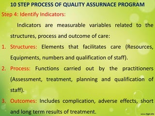 10 STEP PROCESS OF QUALITY ASSURNACE PROGRAM
Step 4: Identify Indicators:
Indicators are measurable variables related to the
structures, process and outcome of care:
1. Structures: Elements that facilitates care (Resources,
Equipments, numbers and qualification of staff).
2. Process: Functions carried out by the practitioners
(Assessment, treatment, planning and qualification of
staff).
3. Outcomes: Includes complication, adverse effects, short
and long term results of treatment.
 