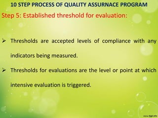 10 STEP PROCESS OF QUALITY ASSURNACE PROGRAM
Step 5: Established threshold for evaluation:
 Thresholds are accepted levels of compliance with any
indicators being measured.
 Thresholds for evaluations are the level or point at which
intensive evaluation is triggered.
 