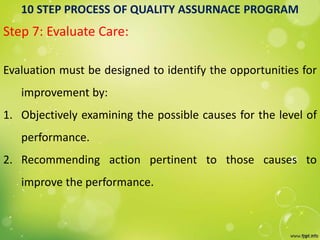 10 STEP PROCESS OF QUALITY ASSURNACE PROGRAM
Step 7: Evaluate Care:
Evaluation must be designed to identify the opportunities for
improvement by:
1. Objectively examining the possible causes for the level of
performance.
2. Recommending action pertinent to those causes to
improve the performance.
 