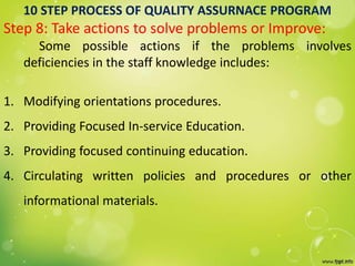 10 STEP PROCESS OF QUALITY ASSURNACE PROGRAM
Step 8: Take actions to solve problems or Improve:
Some possible actions if the problems involves
deficiencies in the staff knowledge includes:
1. Modifying orientations procedures.
2. Providing Focused In-service Education.
3. Providing focused continuing education.
4. Circulating written policies and procedures or other
informational materials.
 