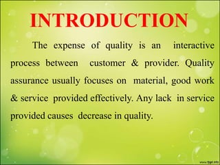 INTRODUCTION
The expense of quality is an interactive
process between customer & provider. Quality
assurance usually focuses on material, good work
& service provided effectively. Any lack in service
provided causes decrease in quality.
 