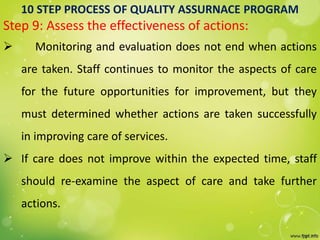 10 STEP PROCESS OF QUALITY ASSURNACE PROGRAM
Step 9: Assess the effectiveness of actions:
 Monitoring and evaluation does not end when actions
are taken. Staff continues to monitor the aspects of care
for the future opportunities for improvement, but they
must determined whether actions are taken successfully
in improving care of services.
 If care does not improve within the expected time, staff
should re-examine the aspect of care and take further
actions.
 