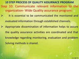 10 STEP PROCESS OF QUALITY ASSURNACE PROGRAM
Step 10: Communicate relevant information to the
organization- Wide Quality assurance program:
 It is essential to be communicated the monitored and
evaluated information through established channels.
 Appropriate dissemination of information helps to assure
the quality assurance activities are coordinated and that
knowledge regarding monitoring, evaluation and problem
Solving methods is shared.
 