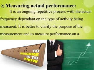 2) Measuring actual performance:
It is an ongoing repetitive process with the actual
frequency dependant on the type of activity being
measured. It is better to clarify the purpose of the
measurement and to measure performance on a
continuous basis.
 