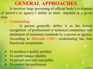 GENERAL APPROACHES
It involves large governing of official body’s evaluation
of person’s or agency’s ability to meet standard at a given
time.
1. Credentialing:
A person generally define it as the formal
recognition of professional or technical competence and
attainment of minimum standards by a person or agency.
According to Hinsvark (1981) credentialing has four
functional components:
 To produce a quality product.
 To confer unique identity.
 To protect provider and public.
 To control the profession.
 