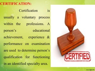 CERTIFICATION:
Certification is
usually a voluntary process
within the professions. A
person’s educational
achievement, experience &
performance on examination
are used to determine person’s
qualification for functioning
in an identified specialty area.
 