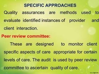 SPECIFIC APPROACHES
Quality assurances are methods used to
evaluate identified instances of provider and
client interaction.
Peer review committee:
These are designed to monitor client
specific aspects of care appropriate for certain
levels of care. The audit is used by peer review
committee to ascertain quality of care.
 