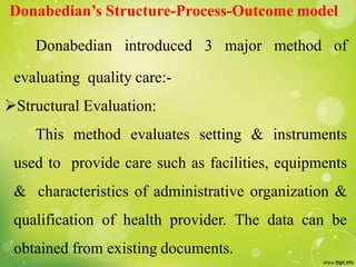 Donabedian’s Structure-Process-Outcome model
Donabedian introduced 3 major method of
evaluating quality care:-
Structural Evaluation:
This method evaluates setting & instruments
used to provide care such as facilities, equipments
& characteristics of administrative organization &
qualification of health provider. The data can be
obtained from existing documents.
 