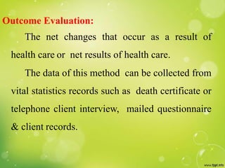 Outcome Evaluation:
The net changes that occur as a result of
health care or net results of health care.
The data of this method can be collected from
vital statistics records such as death certificate or
telephone client interview, mailed questionnaire
& client records.
 