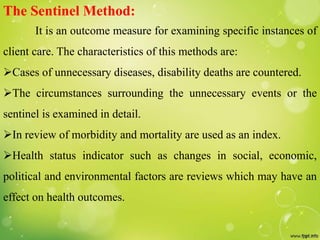 The Sentinel Method:
It is an outcome measure for examining specific instances of
client care. The characteristics of this methods are:
Cases of unnecessary diseases, disability deaths are countered.
The circumstances surrounding the unnecessary events or the
sentinel is examined in detail.
In review of morbidity and mortality are used as an index.
Health status indicator such as changes in social, economic,
political and environmental factors are reviews which may have an
effect on health outcomes.
 