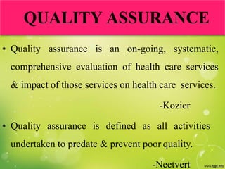 QUALITY ASSURANCE
• Quality assurance is an on-going, systematic,
comprehensive evaluation of health care services
& impact of those services on health care services.
-Kozier
• Quality assurance is defined as all activities
undertaken to predate & prevent poor quality.
-Neetvert
 