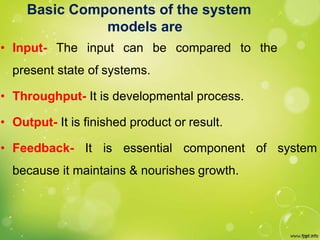 Basic Components of the system
models are
• Input- The input can be compared to the
present state of systems.
• Throughput- It is developmental process.
• Output- It is finished product or result.
• Feedback- It is essential component of system
because it maintains & nourishes growth.
 