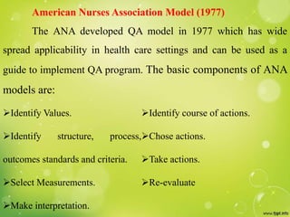 American Nurses Association Model (1977)
The ANA developed QA model in 1977 which has wide
spread applicability in health care settings and can be used as a
guide to implement QA program. The basic components of ANA
models are:
Identify Values.
Identify structure, process,
outcomes standards and criteria.
Select Measurements.
Make interpretation.
Identify course of actions.
Chose actions.
Take actions.
Re-evaluate
 