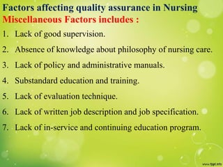 Factors affecting quality assurance in Nursing
Miscellaneous Factors includes :
1. Lack of good supervision.
2. Absence of knowledge about philosophy of nursing care.
3. Lack of policy and administrative manuals.
4. Substandard education and training.
5. Lack of evaluation technique.
6. Lack of written job description and job specification.
7. Lack of in-service and continuing education program.
 