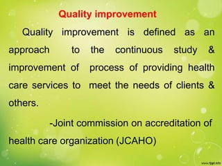 Quality improvement
Quality improvement is defined as an
approach to the continuous study &
improvement of process of providing health
care services to meet the needs of clients &
others.
-Joint commission on accreditation of
health care organization (JCAHO)
 