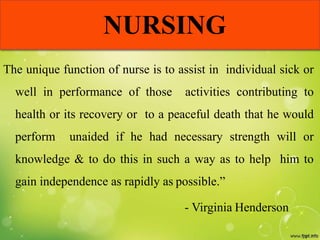 NURSING
The unique function of nurse is to assist in individual sick or
well in performance of those activities contributing to
health or its recovery or to a peaceful death that he would
perform unaided if he had necessary strength will or
knowledge & to do this in such a way as to help him to
gain independence as rapidly as possible.”
- Virginia Henderson
 