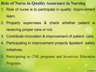 Role of Nurse in Quality Assurance in Nursing
1. Role of nurse is to participate in quality improvement
team.
2. Properly supervises & check whether patient is
receiving proper care or not.
3. Contribute innovation & improvement of patient care.
4. Participating in improvement projects &patient safety
initiatives.
5. Participating in CNE programs and In-service Education
Programs
 