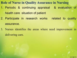 Role of Nurse in Quality Assurance in Nursing
1. Periodic & continuing appraisal & evaluation of
health care situation of patient
2. Participate in research works related to quality
assurance.
3. Nurses identifies the areas where need improvement in
delivering care.
 