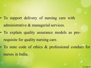 • To support delivery of nursing care with
administrative & managerial services.
• To explain quality assurance models as pre-
requisite for quality nursing care.
• To state code of ethics & professional conduct for
nurses in India.
 
